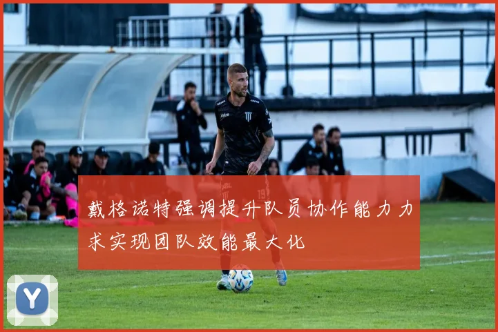 戴格诺特强调提升队员协作能力力求实现团队效能最大化
