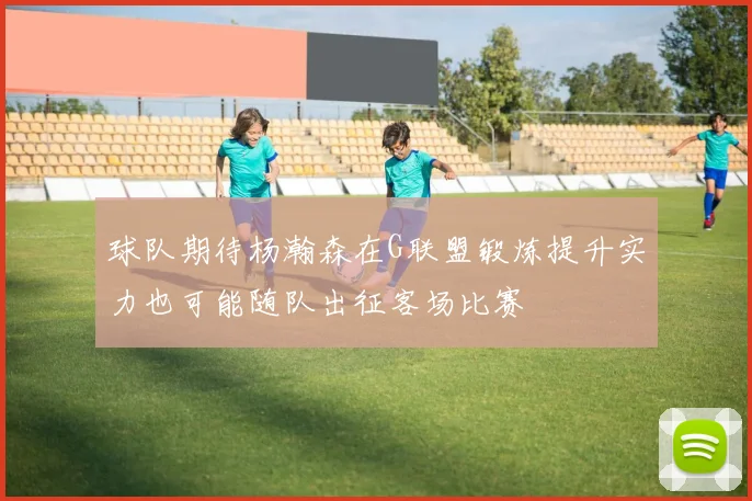 球队期待杨瀚森在G联盟锻炼提升实力也可能随队出征客场比赛