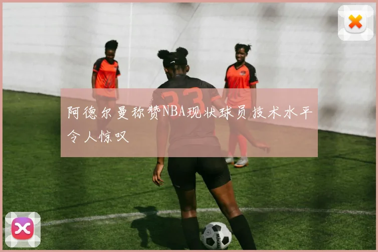 阿德尔曼称赞NBA现状球员技术水平令人惊叹