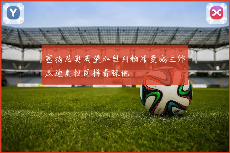 塞梅尼奥渴望加盟利物浦曼城主帅瓜迪奥拉同样青睐他