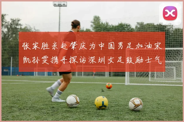 张家胜亲赴肇庆为中国男足加油宋凯孙雯携手探访深圳女足鼓励士气