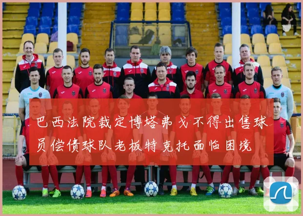巴西法院裁定博塔弗戈不得出售球员偿债球队老板特克托面临困境
