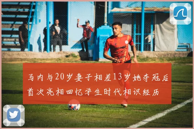 马内与20岁妻子相差13岁她夺冠后首次亮相回忆学生时代相识经历