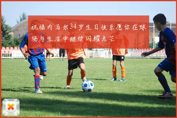 祝福内马尔34岁生日快乐愿你在球场与生活中继续闪耀光芒