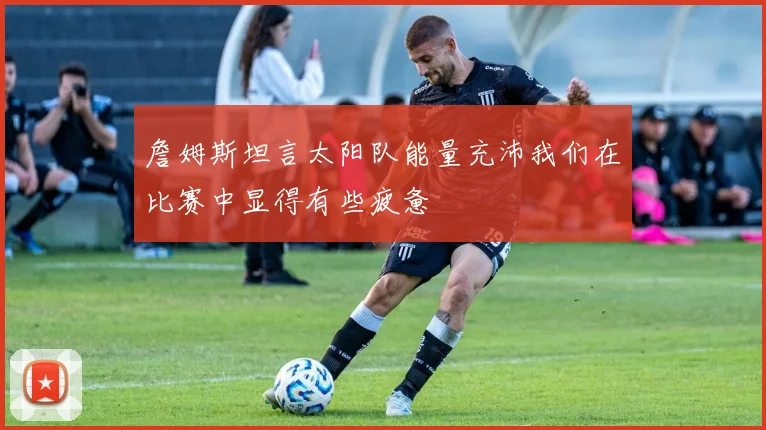 詹姆斯坦言太阳队能量充沛我们在比赛中显得有些疲惫