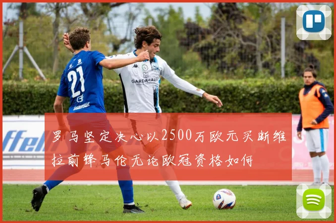 罗马坚定决心以2500万欧元买断维拉前锋马伦无论欧冠资格如何