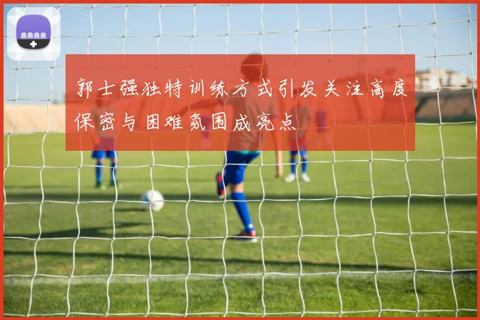 郭士强独特训练方式引发关注高度保密与困难氛围成亮点