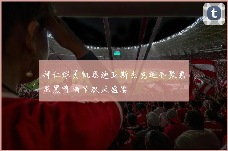 拜仁球员凯恩迪亚斯杰克逊齐聚慕尼黑啤酒节欢庆盛宴