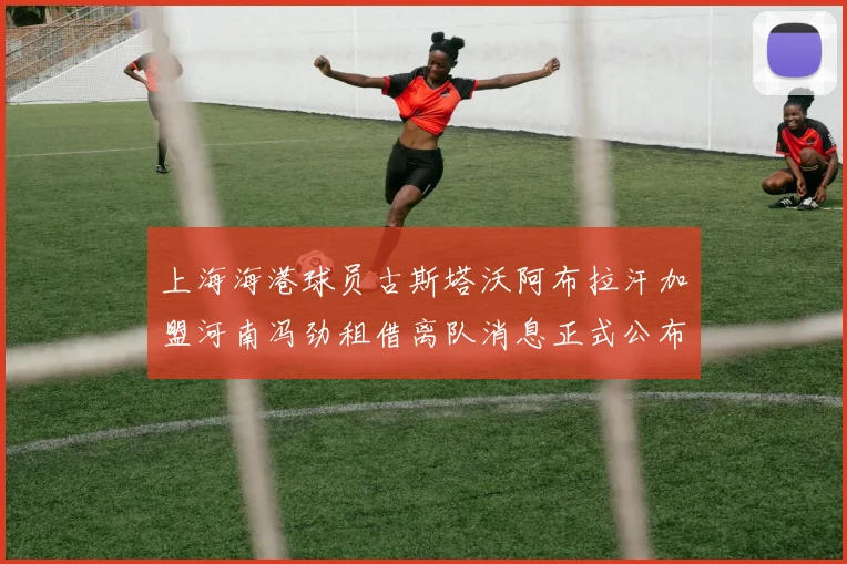 上海海港球员古斯塔沃阿布拉汗加盟河南冯劲租借离队消息正式公布