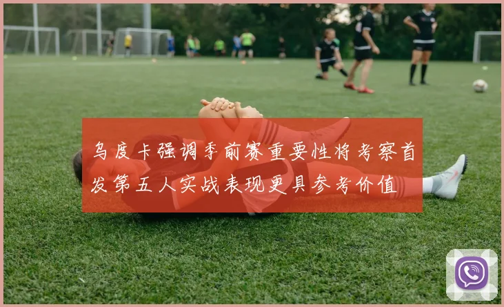 乌度卡强调季前赛重要性将考察首发第五人实战表现更具参考价值
