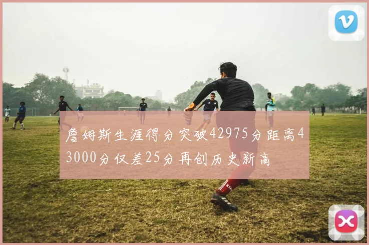 詹姆斯生涯得分突破42975分距离43000分仅差25分再创历史新高