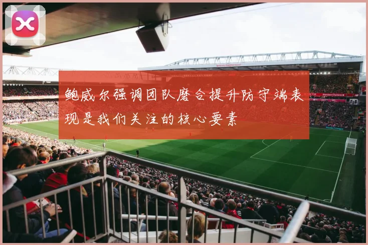 鲍威尔强调团队磨合提升防守端表现是我们关注的核心要素