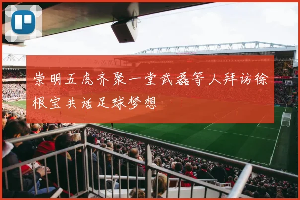 崇明五虎齐聚一堂武磊等人拜访徐根宝共话足球梦想