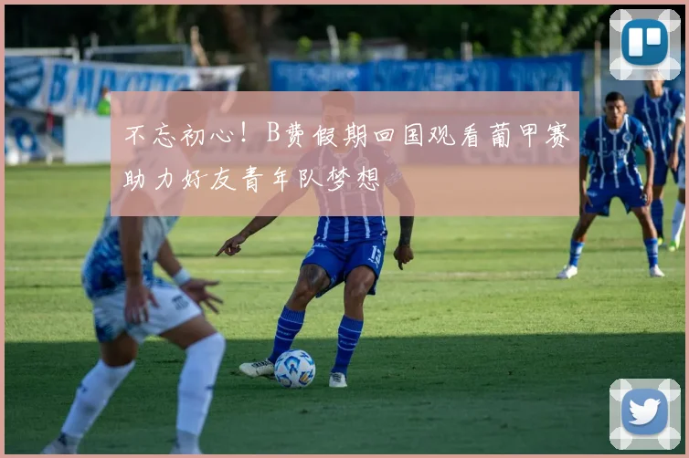 不忘初心！B费假期回国观看葡甲赛助力好友青年队梦想
