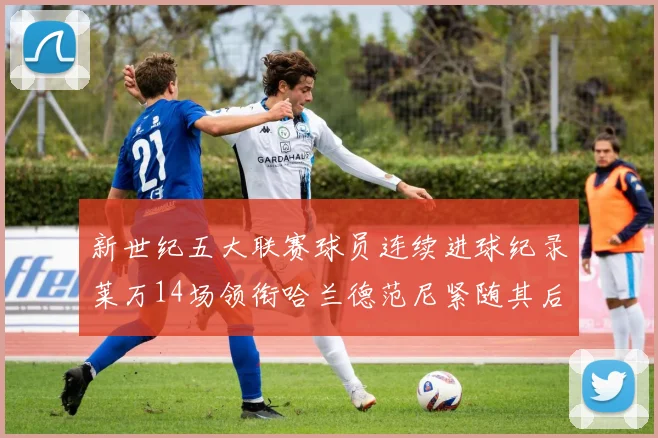新世纪五大联赛球员连续进球纪录莱万14场领衔哈兰德范尼紧随其后