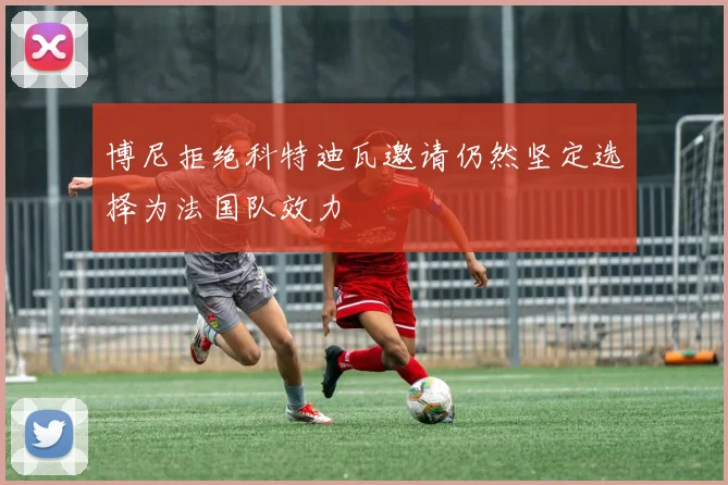 博尼拒绝科特迪瓦邀请仍然坚定选择为法国队效力