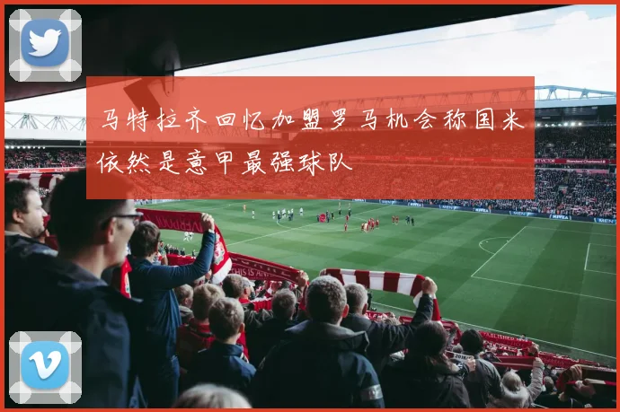 马特拉齐回忆加盟罗马机会称国米依然是意甲最强球队