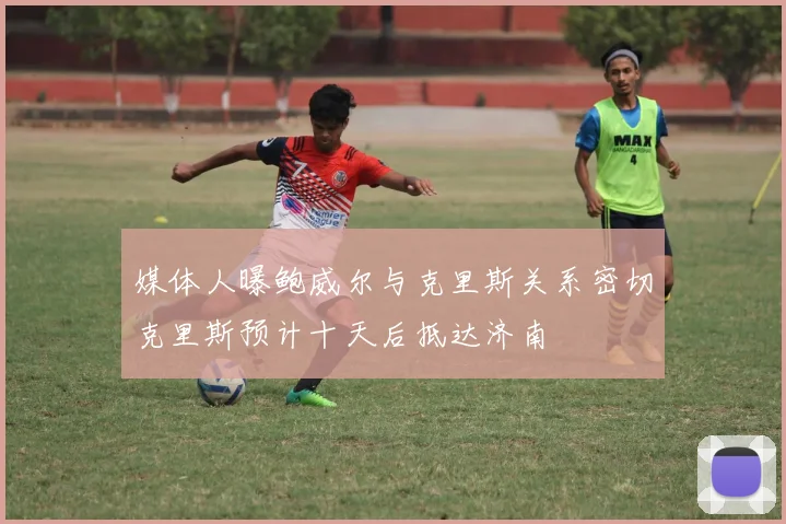 媒体人曝鲍威尔与克里斯关系密切克里斯预计十天后抵达济南