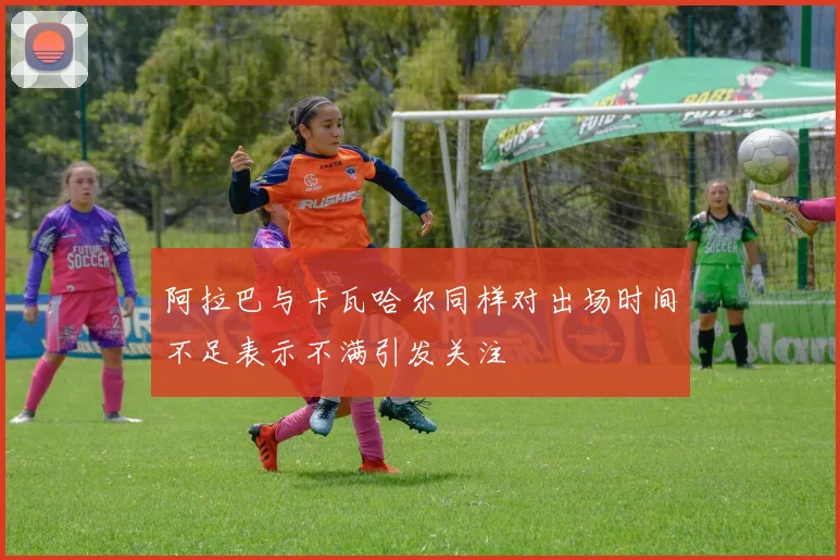 阿拉巴与卡瓦哈尔同样对出场时间不足表示不满引发关注