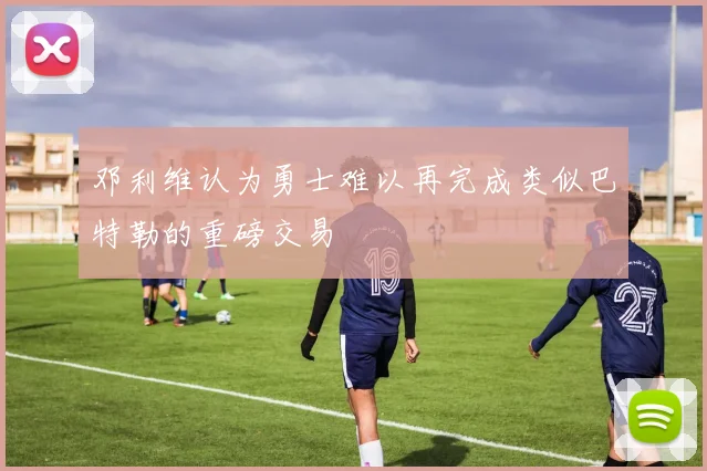 邓利维认为勇士难以再完成类似巴特勒的重磅交易