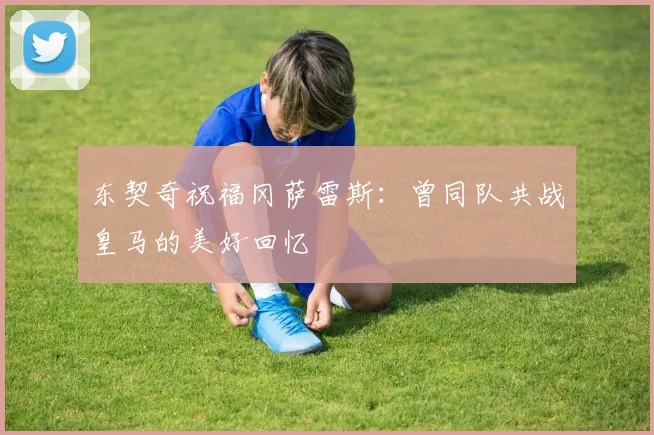 东契奇祝福冈萨雷斯：曾同队共战皇马的美好回忆