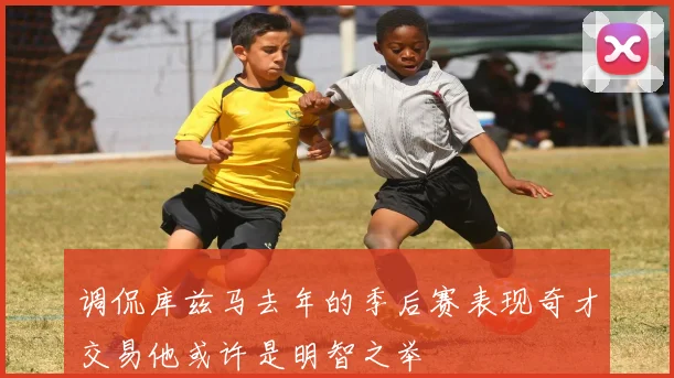 调侃库兹马去年的季后赛表现奇才交易他或许是明智之举