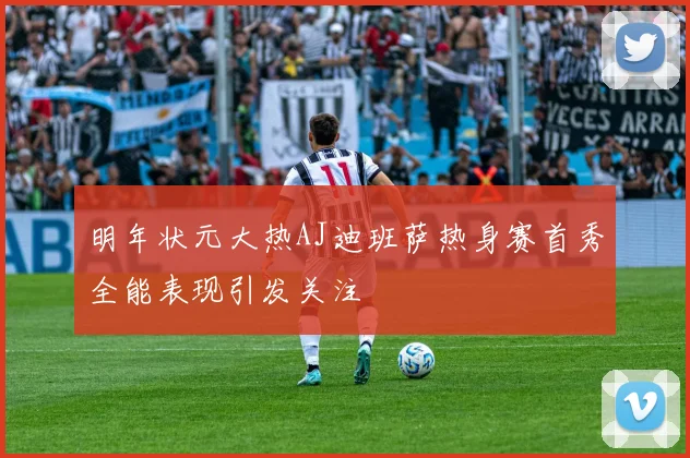 明年状元大热AJ迪班萨热身赛首秀全能表现引发关注